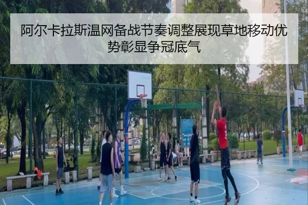 阿尔卡拉斯温网备战节奏调整展现草地移动优势彰显争冠底气