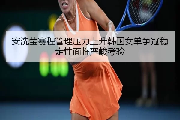 安洗莹赛程管理压力上升韩国女单争冠稳定性面临严峻考验