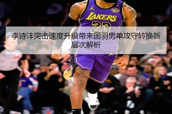 李诗沣突击速度升级带来国羽男单攻守转换新层次解析